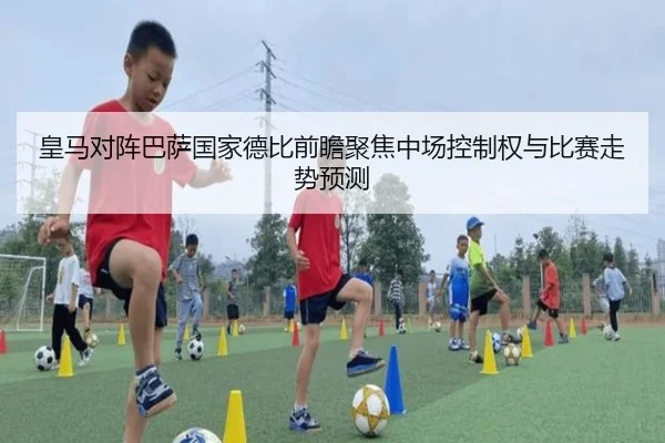 皇马对阵巴萨国家德比前瞻聚焦中场控制权与比赛走势预测