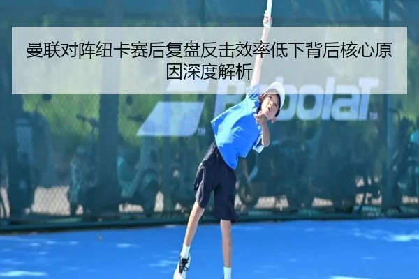 曼联对阵纽卡赛后复盘反击效率低下背后核心原因深度解析
