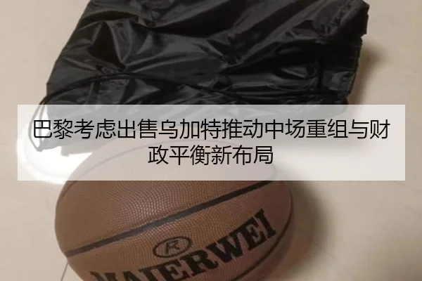 巴黎考虑出售乌加特推动中场重组与财政平衡新布局