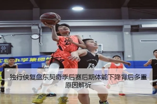 独行侠复盘东契奇季后赛后期体能下降背后多重原因解析