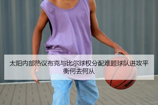 太阳内部热议布克与比尔球权分配难题球队进攻平衡何去何从