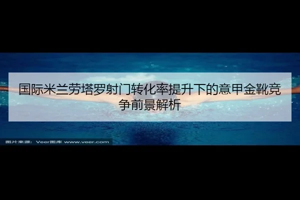 国际米兰劳塔罗射门转化率提升下的意甲金靴竞争前景解析
