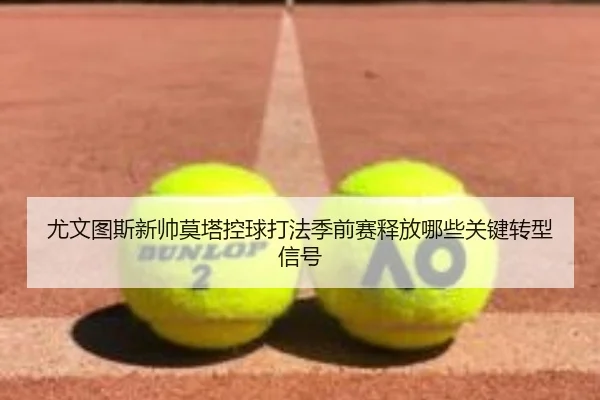 尤文图斯新帅莫塔控球打法季前赛释放哪些关键转型信号