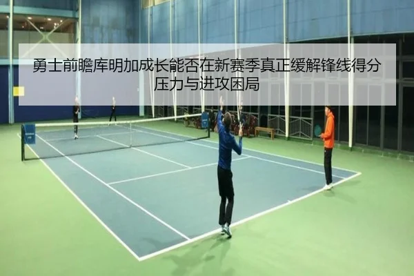 勇士前瞻库明加成长能否在新赛季真正缓解锋线得分压力与进攻困局