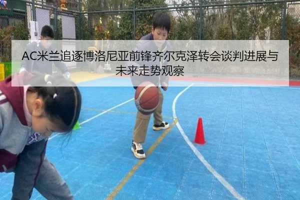 AC米兰追逐博洛尼亚前锋齐尔克泽转会谈判进展与未来走势观察