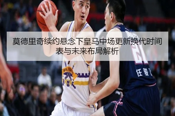 莫德里奇续约悬念下皇马中场更新换代时间表与未来布局解析