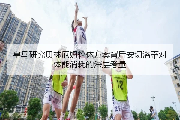 皇马研究贝林厄姆轮休方案背后安切洛蒂对体能消耗的深层考量