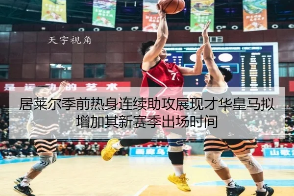 居莱尔季前热身连续助攻展现才华皇马拟增加其新赛季出场时间