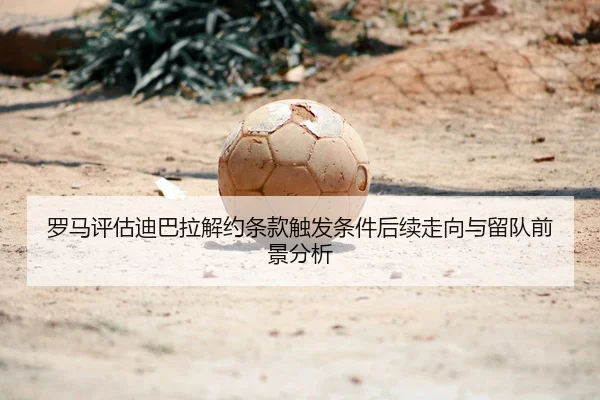 罗马评估迪巴拉解约条款触发条件后续走向与留队前景分析