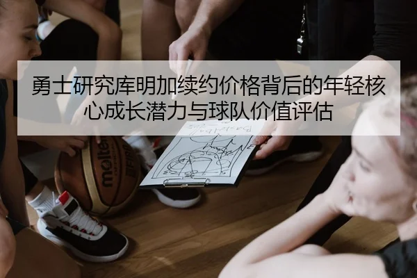 勇士研究库明加续约价格背后的年轻核心成长潜力与球队价值评估