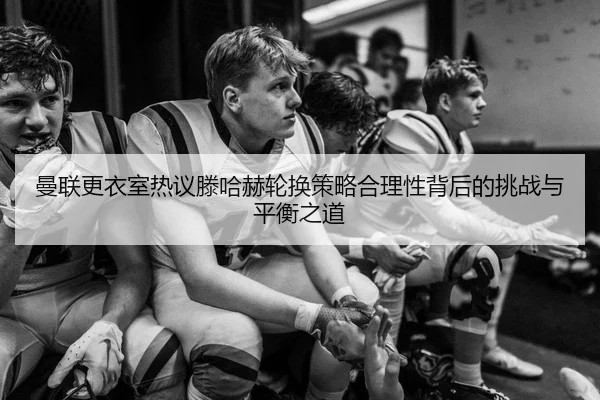 曼联更衣室热议滕哈赫轮换策略合理性背后的挑战与平衡之道