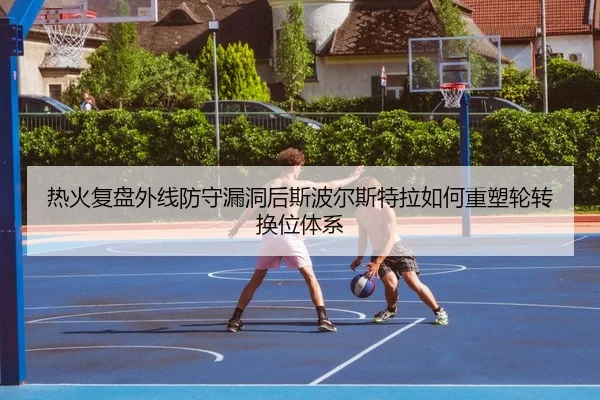 热火复盘外线防守漏洞后斯波尔斯特拉如何重塑轮转换位体系