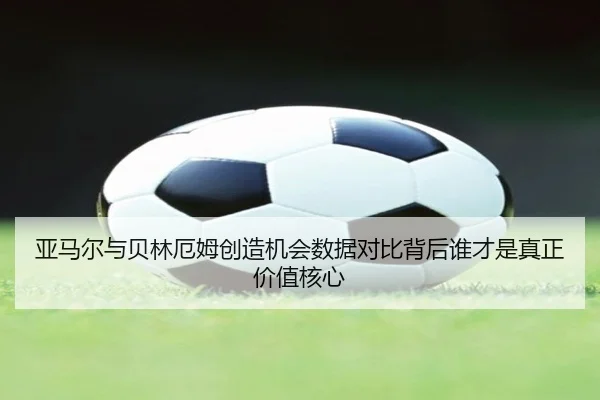 亚马尔与贝林厄姆创造机会数据对比背后谁才是真正价值核心